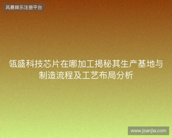 瓴盛科技芯片在哪加工揭秘其生产基地与制造流程及工艺布局分析