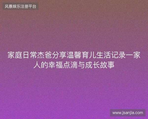 家庭日常杰爸分享温馨育儿生活记录一家人的幸福点滴与成长故事